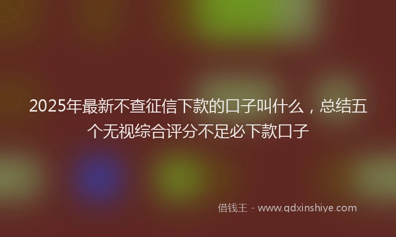 2025年最新不查征信下款的口子叫什么，总结五个无视综合评分不足必下款口子