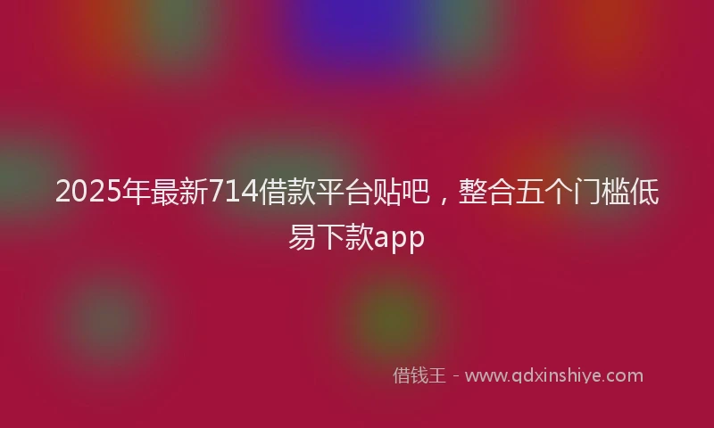 2025年最新714借款平台贴吧，整合五个门槛低易下款app