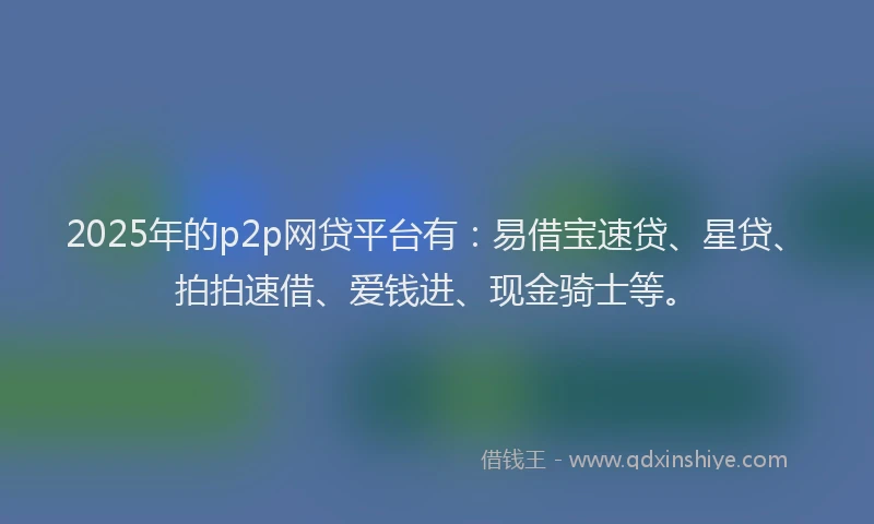 2025年的p2p网贷平台有：易借宝速贷、星贷、拍拍速借、爱钱进、现金骑士等。