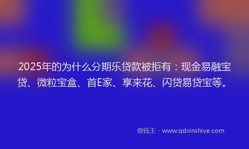 2025年的为什么分期乐贷款被拒有：现金易融宝贷、微粒宝盒、首E家、享来花、闪贷易贷宝等。