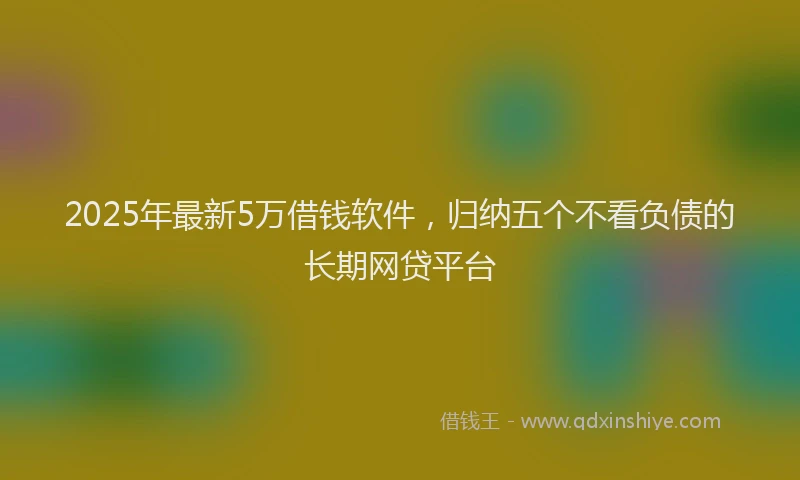 2025年最新5万借钱软件，归纳五个不看负债的长期网贷平台
