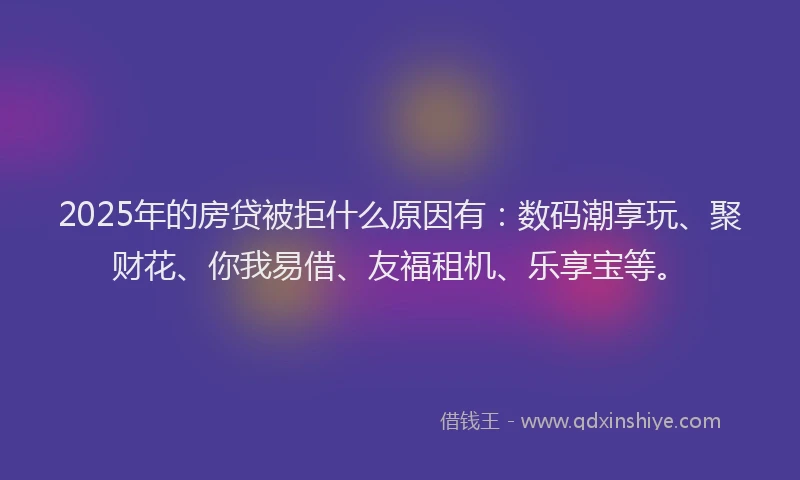 2025年的房贷被拒什么原因有：数码潮享玩、聚财花、你我易借、友福租机、乐享宝等。