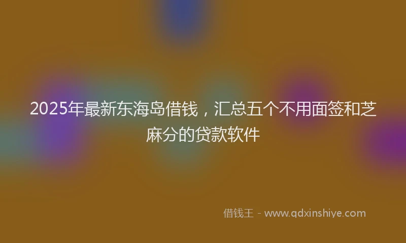 2025年最新东海岛借钱，汇总五个不用面签和芝麻分的贷款软件