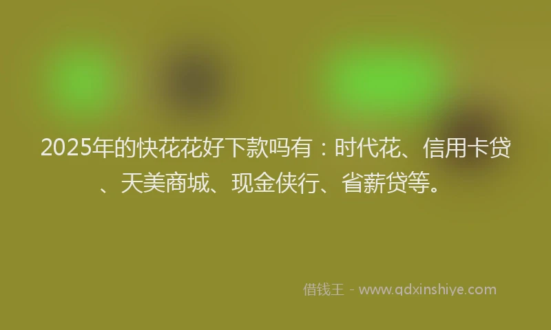 2025年的快花花好下款吗有：时代花、信用卡贷、天美商城、现金侠行、省薪贷等。