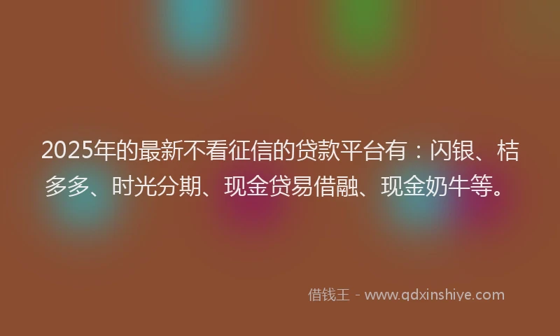 2025年的最新不看征信的贷款平台有：闪银、桔多多、时光分期、现金贷易借融、现金奶牛等。