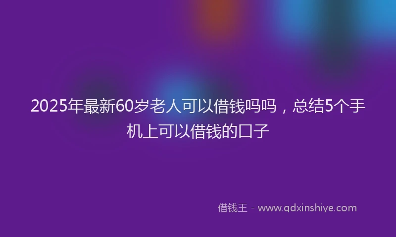 2025年最新60岁老人可以借钱吗吗，总结5个手机上可以借钱的口子