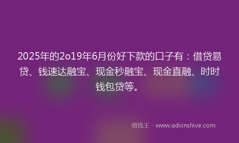 2025年的2o19年6月份好下款的口子有：借贷易贷、钱速达融宝、现金秒融宝、现金直融、时时钱包贷等。