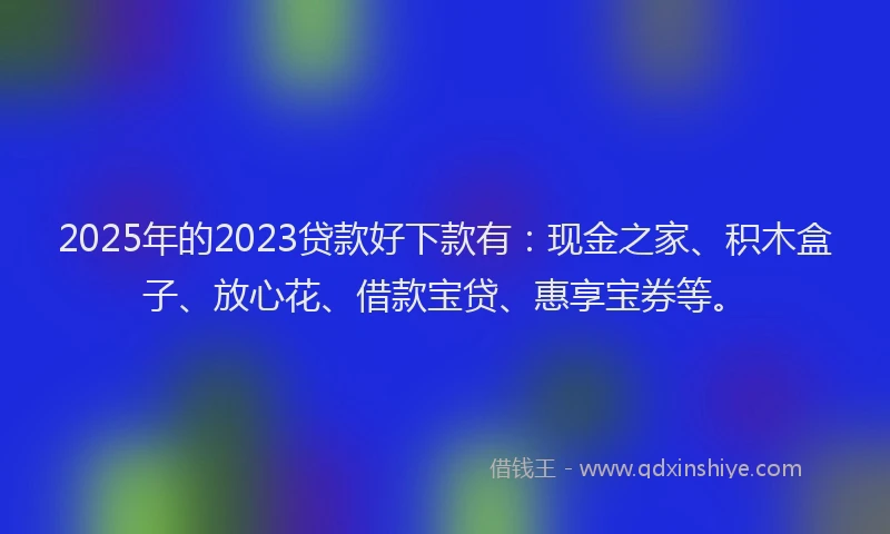 2025年的2023贷款好下款有：现金之家、积木盒子、放心花、借款宝贷、惠享宝券等。