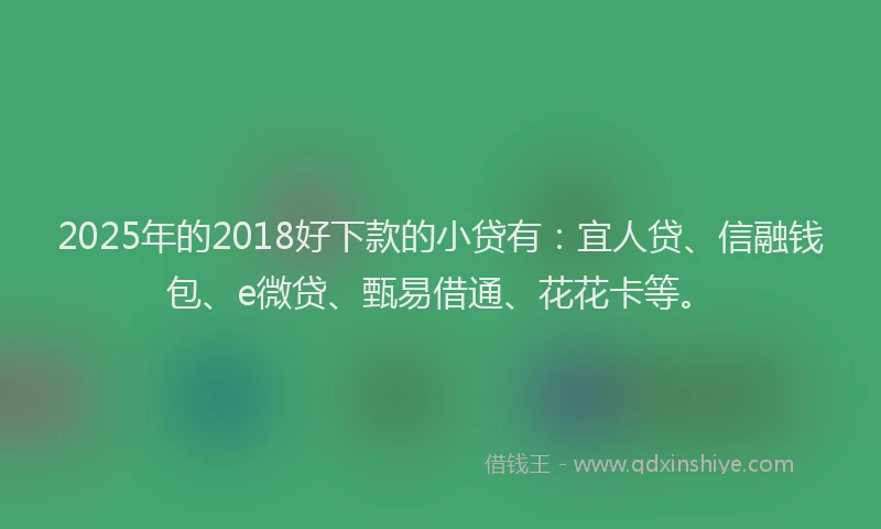 2025年的2018好下款的小贷有：宜人贷、信融钱包、e微贷、甄易借通、花花卡等。