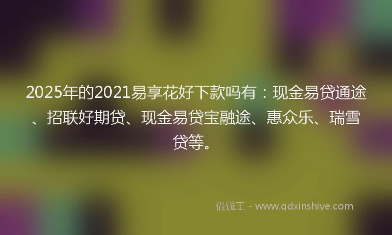 2025年的2021易享花好下款吗有：现金易贷通途、招联好期贷、现金易贷宝融途、惠众乐、瑞雪贷等。