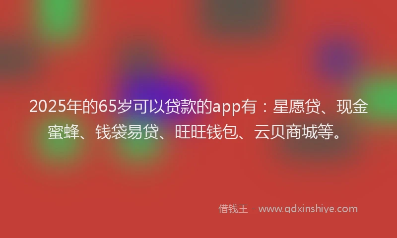 2025年的65岁可以贷款的app有：星愿贷、现金蜜蜂、钱袋易贷、旺旺钱包、云贝商城等。