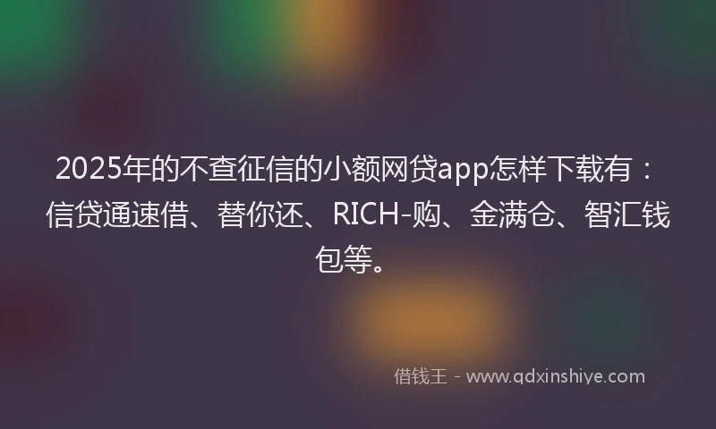 2025年的不查征信的小额网贷app怎样下载有：信贷通速借、替你还、RICH-购、金满仓、智汇钱包等。