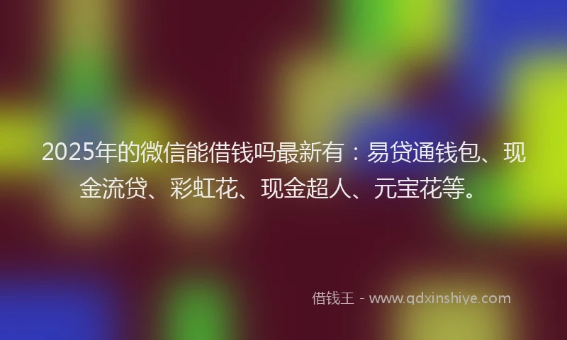 2025年的微信能借钱吗最新有：易贷通钱包、现金流贷、彩虹花、现金超人、元宝花等。