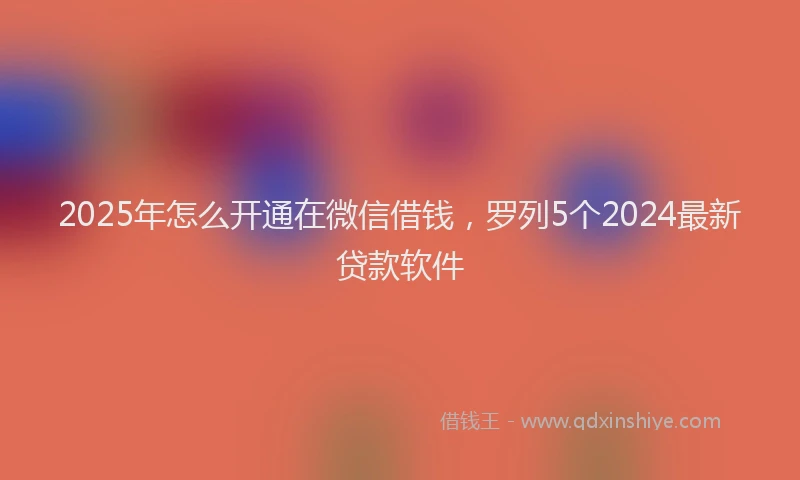 2025年怎么开通在微信借钱，罗列5个2024最新贷款软件