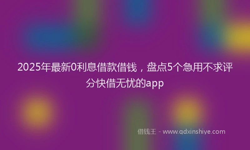 2025年最新0利息借款借钱，盘点5个急用不求评分快借无忧的app