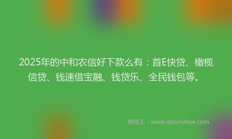 2025年的中和农信好下款么有：首E快贷、橄榄信贷、钱速借宝融、钱贷乐、全民钱包等。