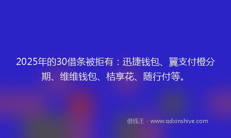 2025年的30借条被拒有：迅捷钱包、翼支付橙分期、维维钱包、桔享花、随行付等。