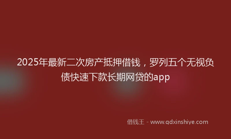 2025年最新二次房产抵押借钱，罗列五个无视负债快速下款长期网贷的app