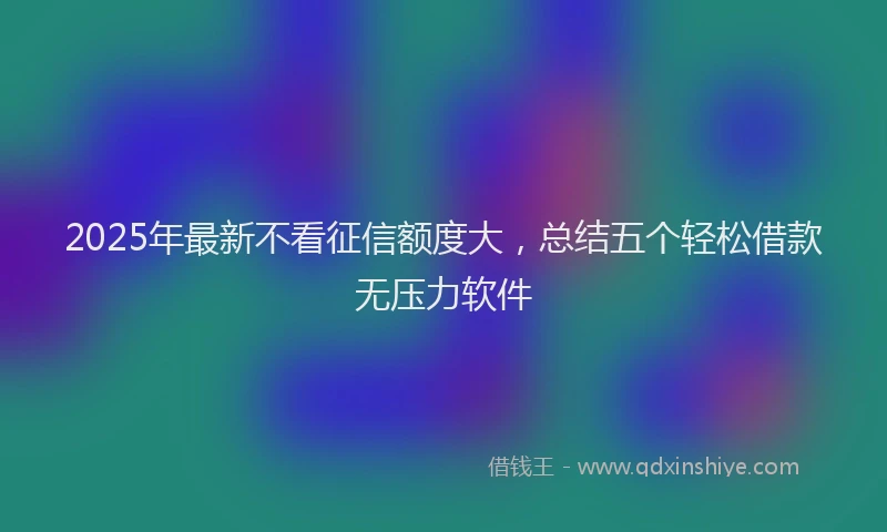 2025年最新不看征信额度大，总结五个轻松借款无压力软件