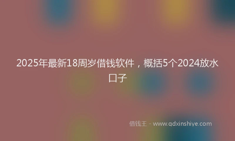 2025年最新18周岁借钱软件，概括5个2024放水口子