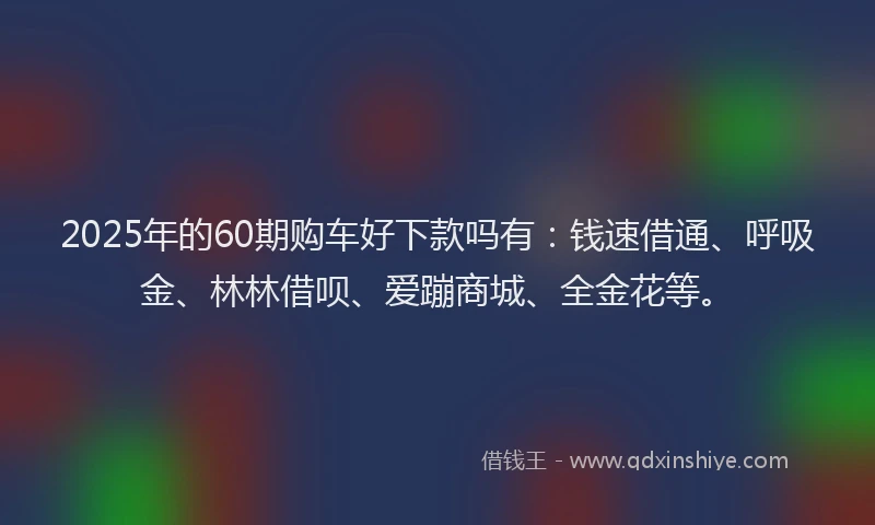 2025年的60期购车好下款吗有：钱速借通、呼吸金、林林借呗、爱蹦商城、全金花等。
