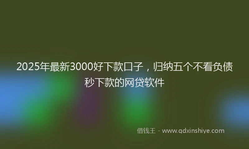 2025年最新3000好下款口子，归纳五个不看负债秒下款的网贷软件