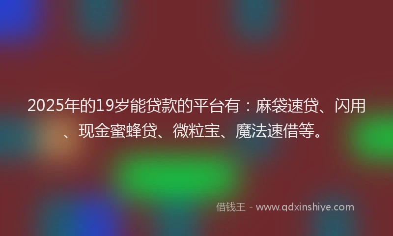 2025年的19岁能贷款的平台有：麻袋速贷、闪用、现金蜜蜂贷、微粒宝、魔法速借等。