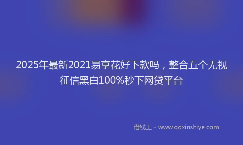 2025年最新2021易享花好下款吗，整合五个无视征信黑白100%秒下网贷平台