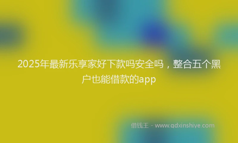 2025年最新乐享家好下款吗安全吗，整合五个黑户也能借款的app