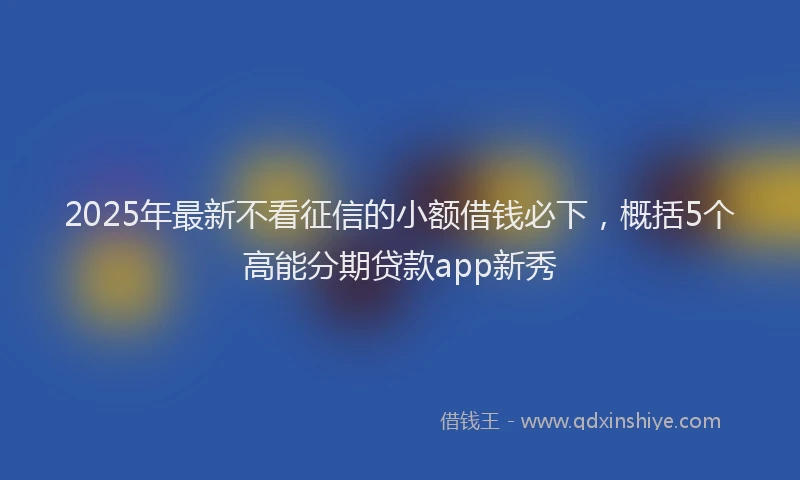2025年最新不看征信的小额借钱必下，概括5个高能分期贷款app新秀