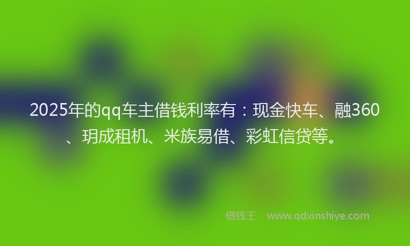 2025年的qq车主借钱利率有：现金快车、融360、玥成租机、米族易借、彩虹信贷等。