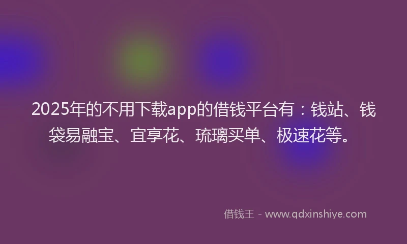 2025年的不用下载app的借钱平台有：钱站、钱袋易融宝、宜享花、琉璃买单、极速花等。