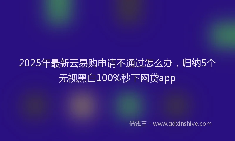 2025年最新云易购申请不通过怎么办，归纳5个无视黑白100%秒下网贷app
