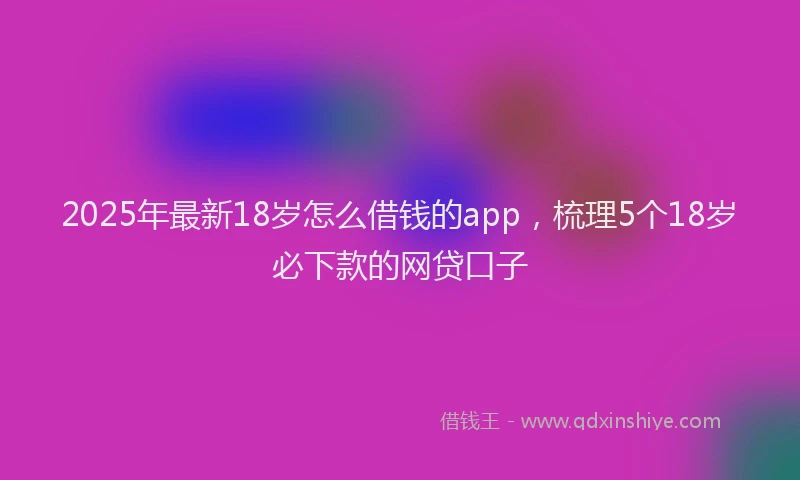 2025年最新18岁怎么借钱的app，梳理5个18岁必下款的网贷口子