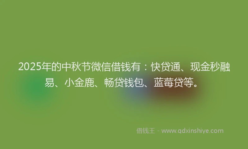 2025年的中秋节微信借钱有：快贷通、现金秒融易、小金鹿、畅贷钱包、蓝莓贷等。