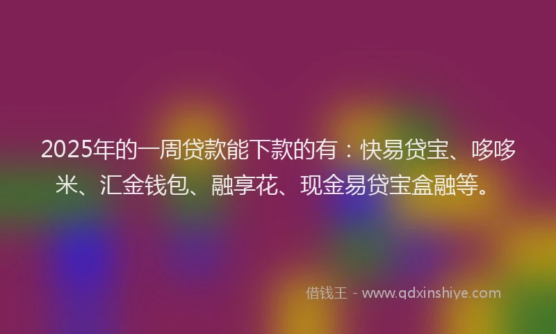 2025年的一周贷款能下款的有：快易贷宝、哆哆米、汇金钱包、融享花、现金易贷宝盒融等。