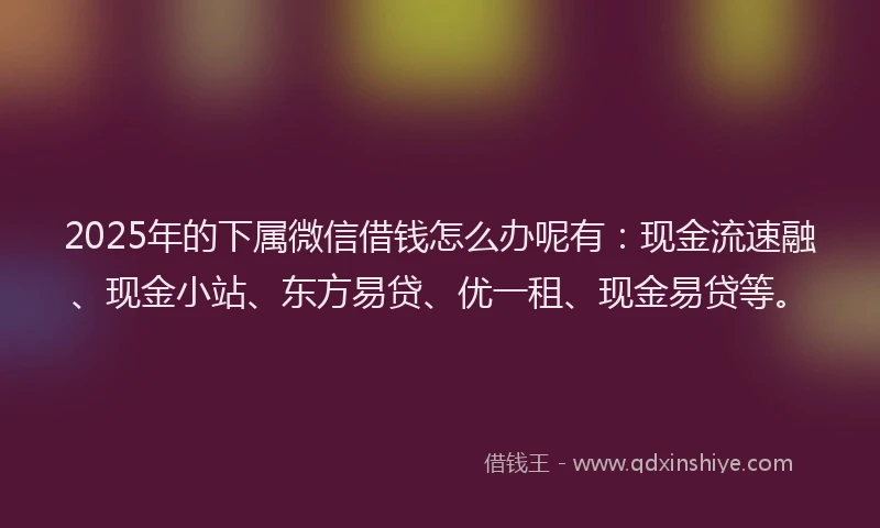 2025年的下属微信借钱怎么办呢有：现金流速融、现金小站、东方易贷、优一租、现金易贷等。