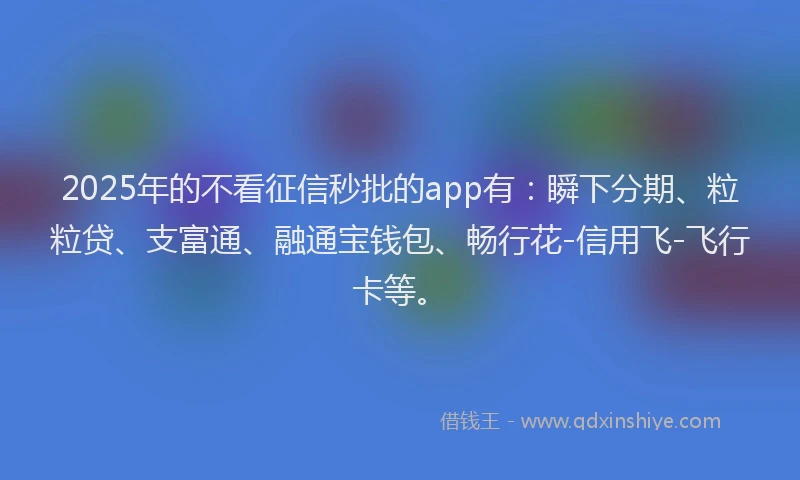 2025年的不看征信秒批的app有：瞬下分期、粒粒贷、支富通、融通宝钱包、畅行花-信用飞-飞行卡等。