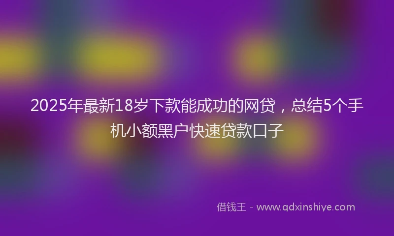 2025年最新18岁下款能成功的网贷，总结5个手机小额黑户快速贷款口子