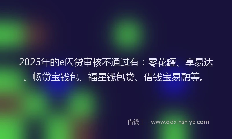 2025年的e闪贷审核不通过有：零花罐、享易达、畅贷宝钱包、福星钱包贷、借钱宝易融等。
