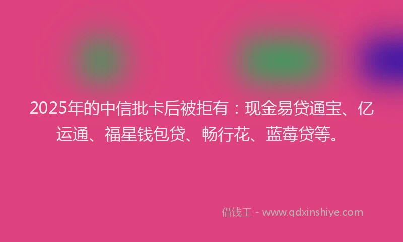 2025年的中信批卡后被拒有：现金易贷通宝、亿运通、福星钱包贷、畅行花、蓝莓贷等。