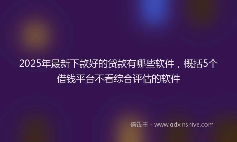 2025年最新下款好的贷款有哪些软件，概括5个借钱平台不看综合评估的软件