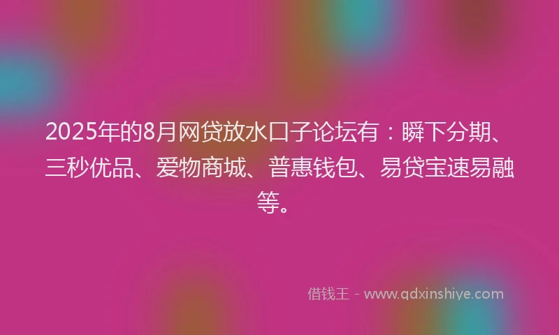 2025年的8月网贷放水口子论坛有：瞬下分期、三秒优品、爱物商城、普惠钱包、易贷宝速易融等。