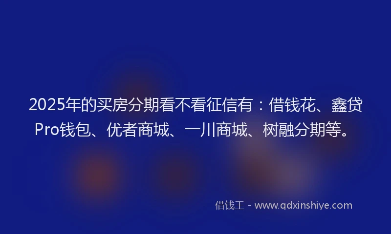 2025年的买房分期看不看征信有：借钱花、鑫贷Pro钱包、优者商城、一川商城、树融分期等。