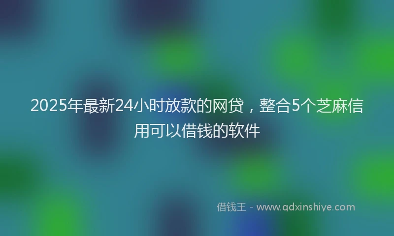 2025年最新24小时放款的网贷，整合5个芝麻信用可以借钱的软件