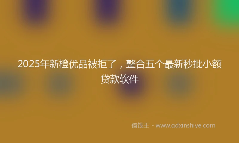 2025年新橙优品被拒了，整合五个最新秒批小额贷款软件