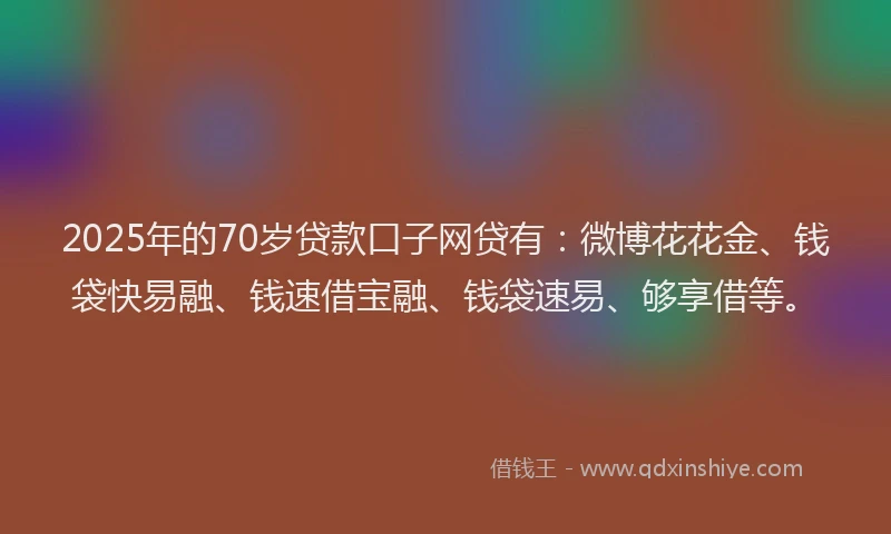 2025年的70岁贷款口子网贷有：微博花花金、钱袋快易融、钱速借宝融、钱袋速易、够享借等。