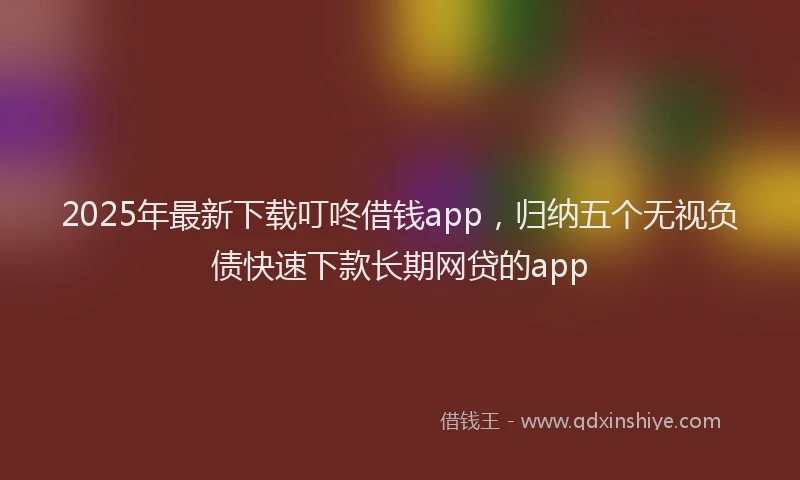 2025年最新下载叮咚借钱app，归纳五个无视负债快速下款长期网贷的app