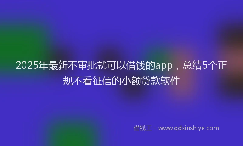2025年最新不审批就可以借钱的app，总结5个正规不看征信的小额贷款软件