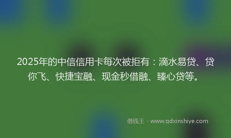 2025年的中信信用卡每次被拒有：滴水易贷、贷你飞、快捷宝融、现金秒借融、臻心贷等。
